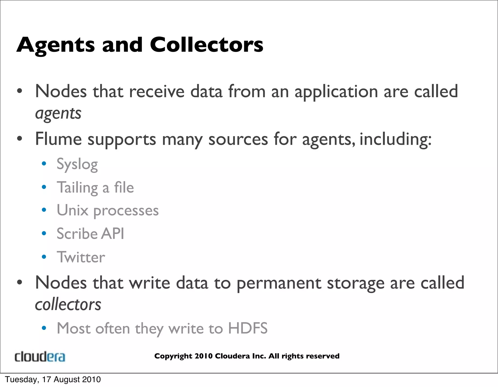 Agents and Collectors

  • Nodes that receive data from an application are called
    agents
  • Flume supports many sources for agents, including:
        •   Syslog
        •   Tailing a ﬁle
        •   Unix processes
        •   Scribe API
        •   Twitter
  • Nodes that write data to permanent storage are called
    collectors
        • Most often they write to HDFS
                          Copyright 2010 Cloudera Inc. All rights reserved


Tuesday, 17 August 2010
 