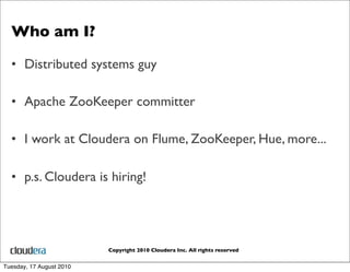 Who am I?

  • Distributed systems guy

  • Apache ZooKeeper committer

  • I work at Cloudera on Flume, ZooKeeper, Hue, more...

  • p.s. Cloudera is hiring!




                          Copyright 2010 Cloudera Inc. All rights reserved


Tuesday, 17 August 2010
 