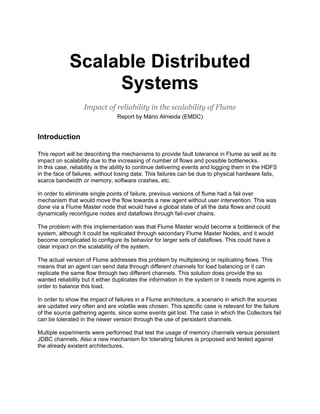 Scalable Distributed
                  Systems
                   Impact of reliability in the scalability of Flume
                                Report by Mário Almeida (EMDC)


Introduction

This report will be describing the mechanisms to provide fault tolerance in Flume as well as its
impact on scalability due to the increasing of number of flows and possible bottlenecks.
In this case, reliability is the ability to continue delivering events and logging them in the HDFS
in the face of failures, without losing data. This failures can be due to physical hardware fails,
scarce bandwidth or memory, software crashes, etc.

In order to eliminate single points of failure, previous versions of flume had a fail over
mechanism that would move the flow towards a new agent without user intervention. This was
done via a Flume Master node that would have a global state of all the data flows and could
dynamically reconfigure nodes and dataflows through fail-over chains.

The problem with this implementation was that Flume Master would become a bottleneck of the
system, although it could be replicated through secondary Flume Master Nodes, and it would
become complicated to configure its behavior for larger sets of dataflows. This could have a
clear impact on the scalability of the system.

The actual version of Flume addresses this problem by multiplexing or replicating flows. This
means that an agent can send data through different channels for load balancing or it can
replicate the same flow through two different channels. This solution does provide the so
wanted reliability but it either duplicates the information in the system or it needs more agents in
order to balance this load.

In order to show the impact of failures in a Flume architecture, a scenario in which the sources
are updated very often and are volatile was chosen. This specific case is relevant for the failure
of the source gathering agents, since some events get lost. The case in which the Collectors fail
can be tolerated in the newer version through the use of persistent channels.

Multiple experiments were performed that test the usage of memory channels versus persistent
JDBC channels. Also a new mechanism for tolerating failures is proposed and tested against
the already existent architectures.
 