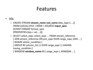 Features
• SQL
  – CREATE STREAM stream_name (col_name data_type [, ...])
    FROM [LOCAL] {FILE | NODE | SOURCE} input_spec
    [EVENT FORMAT format_spec
    [PROPERTIES (key = val, …)]]
  – SELECT select_expr, select_expr ... FROM stream_reference
    [ JOIN stream_reference ON join_expr OVER range_expr, JOIN ... ]
    [ WHERE where_condition ]
    [ GROUP BY column_list ] [ OVER range_expr ] [ HAVING
    having_condition ]
    [ WINDOW window_name AS ( range_expr ), WINDOW ... ]
 