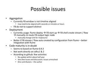 Possible issues
• Aggregation
    – Currently FB window is not timeline aligned
        • may need to be aligned with seconds or minutes or hours
    – FB do not to support distinct
• Deployment
    – Currently usage: flume deploy  FB start up  FB shell create stream / flow
       manually re-route FB output logic node
        • manually change sink for rtsqlsource
    – Better if FB stream / flow auto created by configuration from flume – better
      integration with flume
• Code maturity is in doubt
    – Seems to based on flume-0.9.3
    – Not work directly on cdhu1 & 2
    – According to github: few activities
        • No update within about half year
        • Very few issues and discussion; issues unresolved
        • One contributors – the author
 