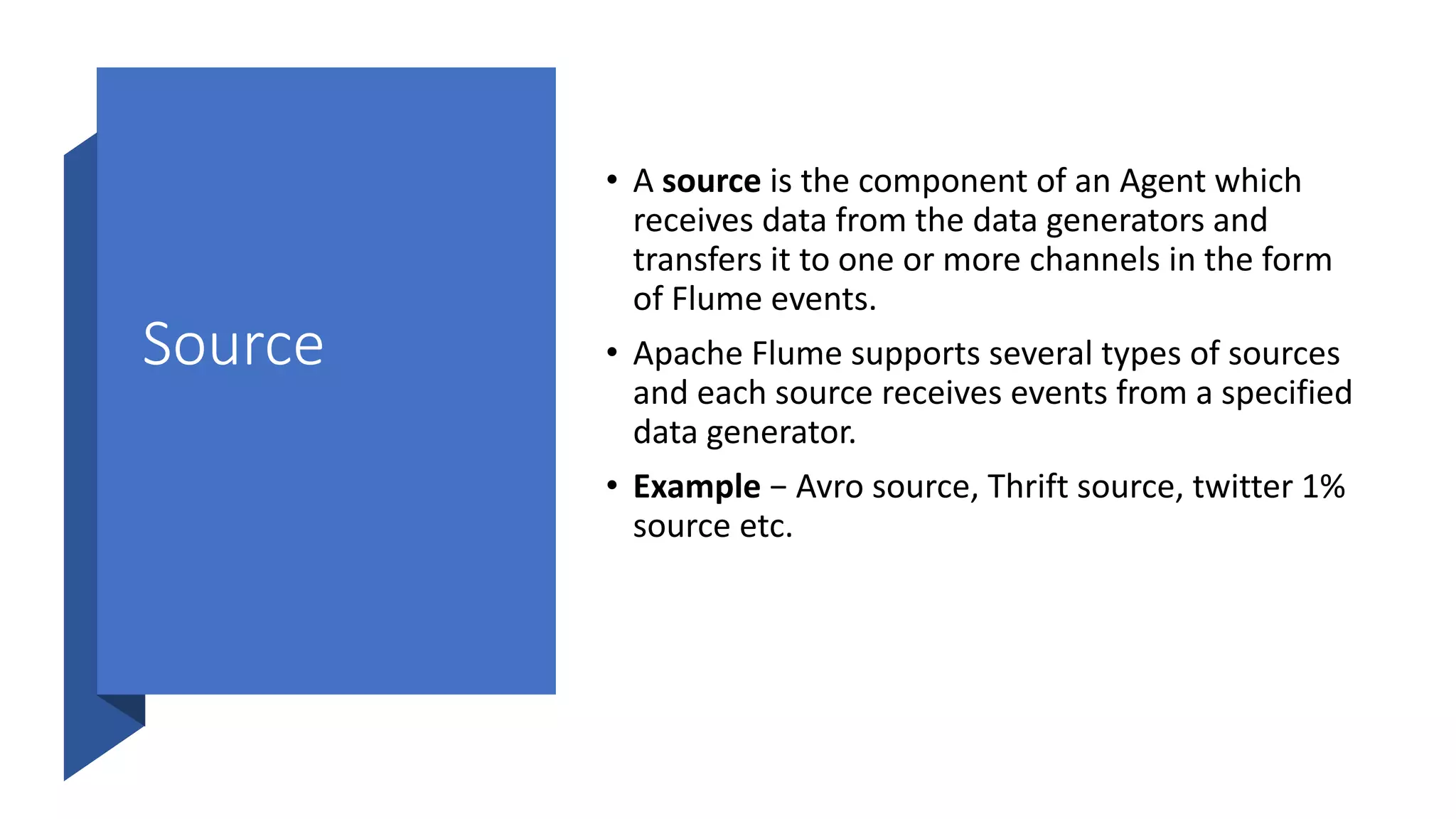 Source
• A source is the component of an Agent which
receives data from the data generators and
transfers it to one or more channels in the form
of Flume events.
• Apache Flume supports several types of sources
and each source receives events from a specified
data generator.
• Example − Avro source, Thrift source, twitter 1%
source etc.
 