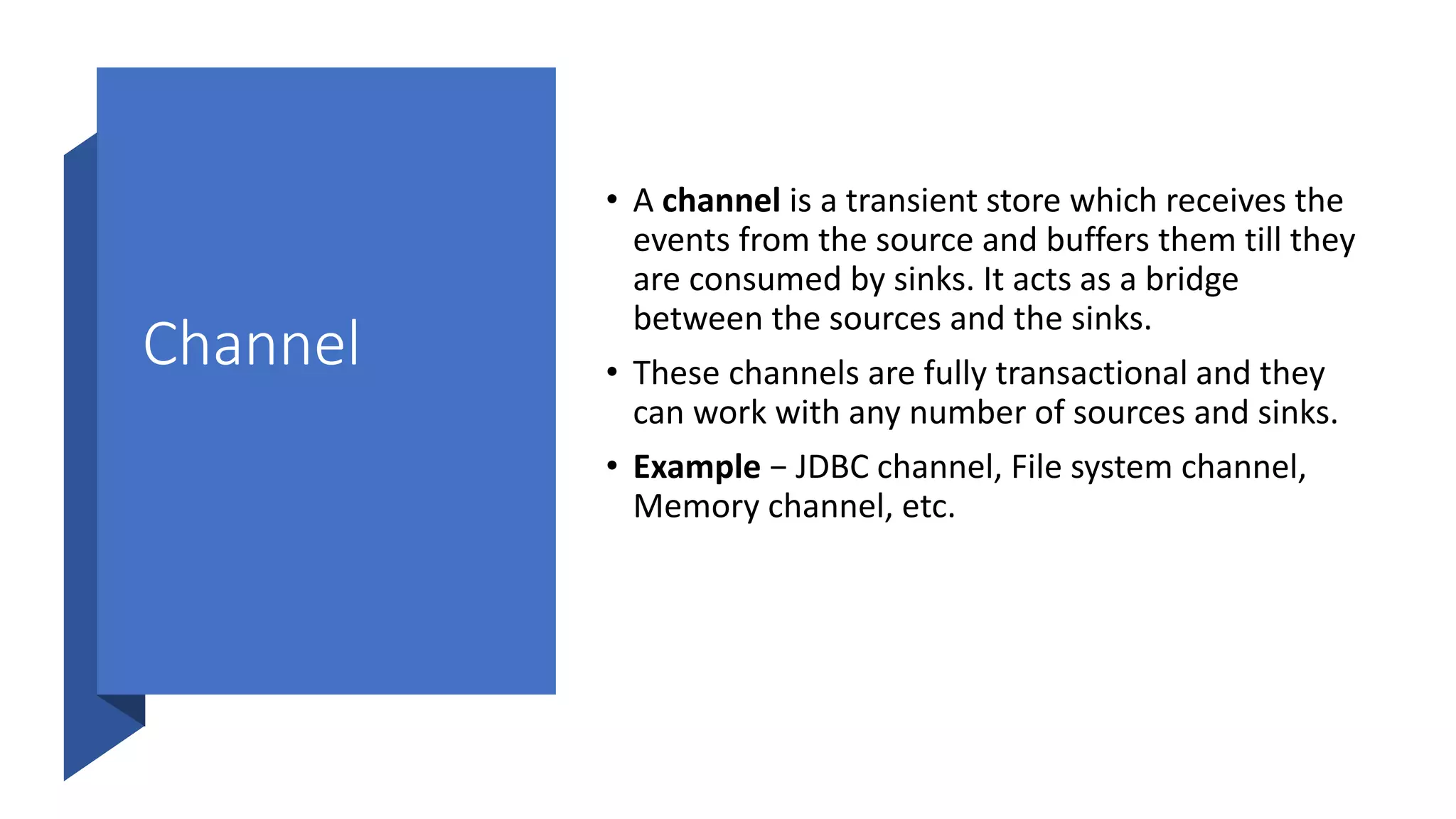 Channel
• A channel is a transient store which receives the
events from the source and buffers them till they
are consumed by sinks. It acts as a bridge
between the sources and the sinks.
• These channels are fully transactional and they
can work with any number of sources and sinks.
• Example − JDBC channel, File system channel,
Memory channel, etc.
 