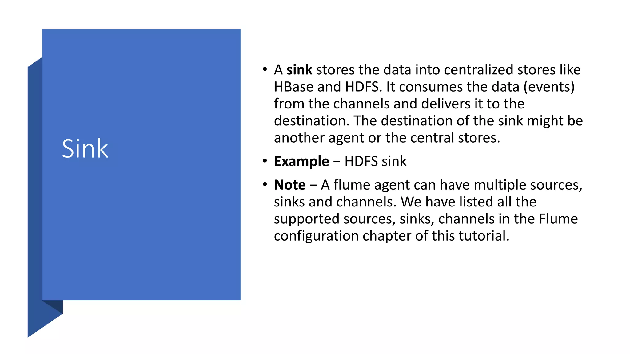 Sink
• A sink stores the data into centralized stores like
HBase and HDFS. It consumes the data (events)
from the channels and delivers it to the
destination. The destination of the sink might be
another agent or the central stores.
• Example − HDFS sink
• Note − A flume agent can have multiple sources,
sinks and channels. We have listed all the
supported sources, sinks, channels in the Flume
configuration chapter of this tutorial.
 