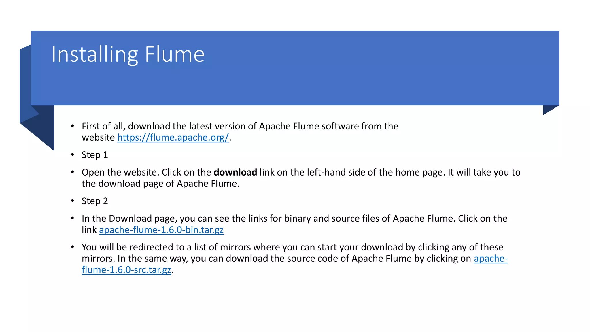 Installing Flume
• First of all, download the latest version of Apache Flume software from the
website https://flume.apache.org/.
• Step 1
• Open the website. Click on the download link on the left-hand side of the home page. It will take you to
the download page of Apache Flume.
• Step 2
• In the Download page, you can see the links for binary and source files of Apache Flume. Click on the
link apache-flume-1.6.0-bin.tar.gz
• You will be redirected to a list of mirrors where you can start your download by clicking any of these
mirrors. In the same way, you can download the source code of Apache Flume by clicking on apache-
flume-1.6.0-src.tar.gz.
 