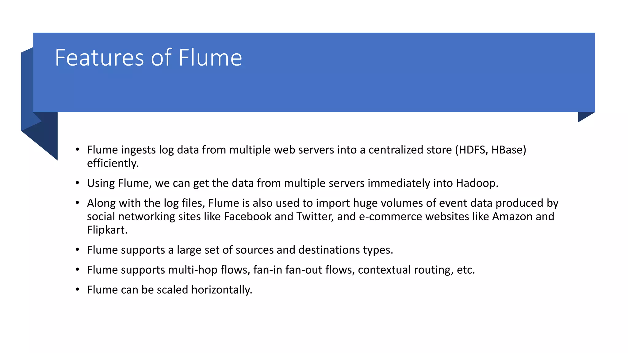 Features of Flume
• Flume ingests log data from multiple web servers into a centralized store (HDFS, HBase)
efficiently.
• Using Flume, we can get the data from multiple servers immediately into Hadoop.
• Along with the log files, Flume is also used to import huge volumes of event data produced by
social networking sites like Facebook and Twitter, and e-commerce websites like Amazon and
Flipkart.
• Flume supports a large set of sources and destinations types.
• Flume supports multi-hop flows, fan-in fan-out flows, contextual routing, etc.
• Flume can be scaled horizontally.
 