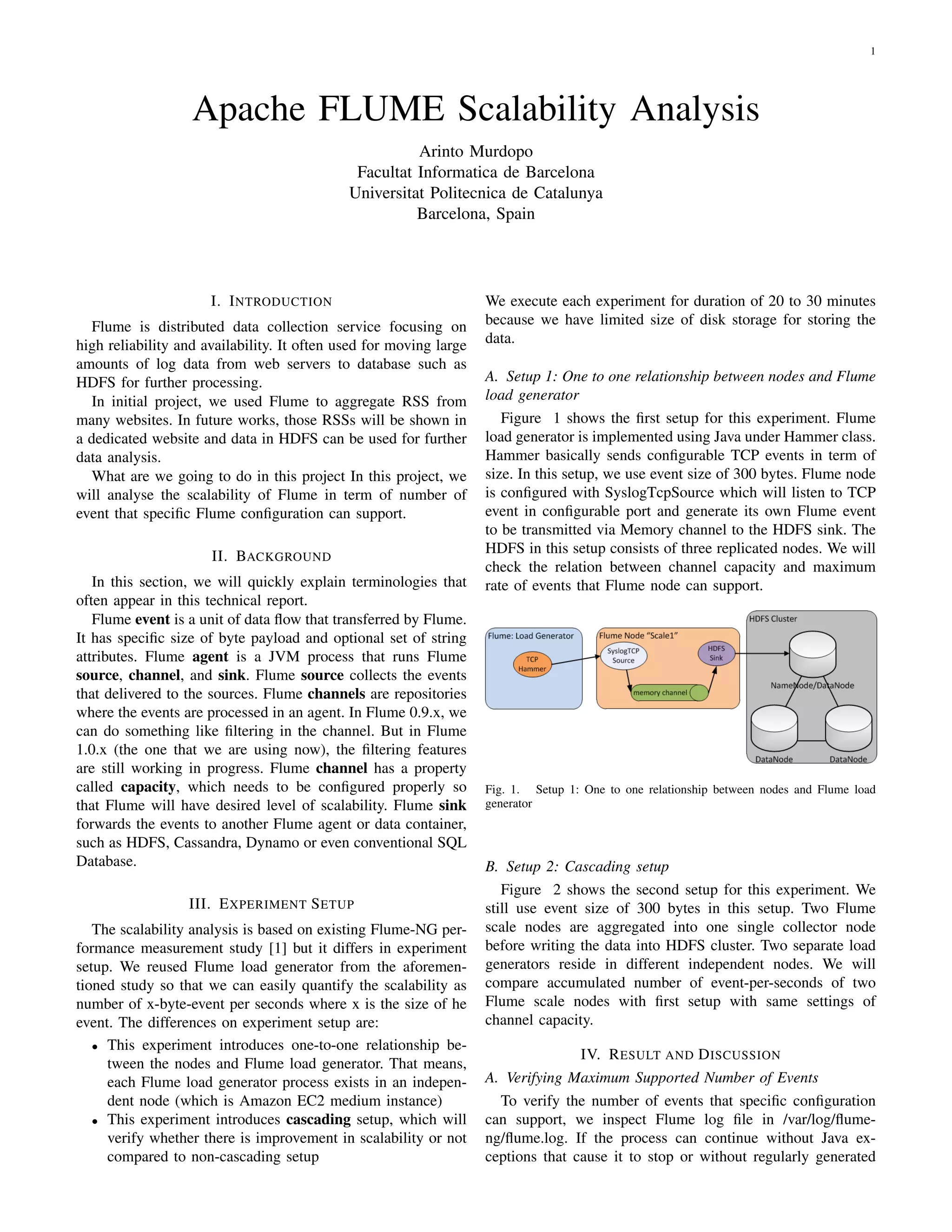 1




                   Apache FLUME Scalability Analysis
                                                       Arinto Murdopo
                                              Facultat Informatica de Barcelona
                                             Universitat Politecnica de Catalunya
                                                       Barcelona, Spain




                      I. I NTRODUCTION                              We execute each experiment for duration of 20 to 30 minutes
  Flume is distributed data collection service focusing on          because we have limited size of disk storage for storing the
high reliability and availability. It often used for moving large   data.
amounts of log data from web servers to database such as
HDFS for further processing.                                        A. Setup 1: One to one relationship between nodes and Flume
  In initial project, we used Flume to aggregate RSS from           load generator
many websites. In future works, those RSSs will be shown in            Figure 1 shows the ﬁrst setup for this experiment. Flume
a dedicated website and data in HDFS can be used for further        load generator is implemented using Java under Hammer class.
data analysis.                                                      Hammer basically sends conﬁgurable TCP events in term of
  What are we going to do in this project In this project, we       size. In this setup, we use event size of 300 bytes. Flume node
will analyse the scalability of Flume in term of number of          is conﬁgured with SyslogTcpSource which will listen to TCP
event that speciﬁc Flume conﬁguration can support.                  event in conﬁgurable port and generate its own Flume event
                                                                    to be transmitted via Memory channel to the HDFS sink. The
                                                                    HDFS in this setup consists of three replicated nodes. We will
                      II. BACKGROUND
                                                                    check the relation between channel capacity and maximum
   In this section, we will quickly explain terminologies that      rate of events that Flume node can support.
often appear in this technical report.
   Flume event is a unit of data ﬂow that transferred by Flume.
It has speciﬁc size of byte payload and optional set of string
attributes. Flume agent is a JVM process that runs Flume
source, channel, and sink. Flume source collects the events
that delivered to the sources. Flume channels are repositories
where the events are processed in an agent. In Flume 0.9.x, we
can do something like ﬁltering in the channel. But in Flume
1.0.x (the one that we are using now), the ﬁltering features
are still working in progress. Flume channel has a property
called capacity, which needs to be conﬁgured properly so            Fig. 1. Setup 1: One to one relationship between nodes and Flume load
that Flume will have desired level of scalability. Flume sink       generator
forwards the events to another Flume agent or data container,
such as HDFS, Cassandra, Dynamo or even conventional SQL
Database.                                                           B. Setup 2: Cascading setup
                                                                       Figure 2 shows the second setup for this experiment. We
                  III. E XPERIMENT S ETUP                           still use event size of 300 bytes in this setup. Two Flume
   The scalability analysis is based on existing Flume-NG per-      scale nodes are aggregated into one single collector node
formance measurement study [1] but it differs in experiment         before writing the data into HDFS cluster. Two separate load
setup. We reused Flume load generator from the aforemen-            generators reside in different independent nodes. We will
tioned study so that we can easily quantify the scalability as      compare accumulated number of event-per-seconds of two
number of x-byte-event per seconds where x is the size of he        Flume scale nodes with ﬁrst setup with same settings of
event. The differences on experiment setup are:                     channel capacity.
   • This experiment introduces one-to-one relationship be-
                                                                                   IV. R ESULT AND D ISCUSSION
     tween the nodes and Flume load generator. That means,
     each Flume load generator process exists in an indepen-        A. Verifying Maximum Supported Number of Events
     dent node (which is Amazon EC2 medium instance)                  To verify the number of events that speciﬁc conﬁguration
   • This experiment introduces cascading setup, which will         can support, we inspect Flume log ﬁle in /var/log/ﬂume-
     verify whether there is improvement in scalability or not      ng/ﬂume.log. If the process can continue without Java ex-
     compared to non-cascading setup                                ceptions that cause it to stop or without regularly generated
 