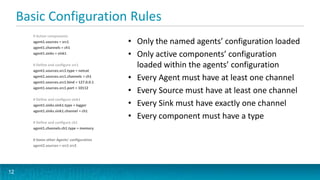 Basic Configuration Rules
       # Active components
       agent1.sources = src1                  • Only the named agents’ configuration loaded
       agent1.channels = ch1
       agent1.sinks = sink1
                                              • Only active components’ configuration
       # Define and configure src1              loaded within the agents’ configuration
       agent1.sources.src1.type = netcat
       agent1.sources.src1.channels = ch1
       agent1.sources.src1.bind = 127.0.0.1
                                              • Every Agent must have at least one channel
       agent1.sources.src1.port = 10112
                                              • Every Source must have at least one channel
       # Define and configure sink1
       agent1.sinks.sink1.type = logger       • Every Sink must have exactly one channel
       agent1.sinks.sink1.channel = ch1
                                              • Every component must have a type
       # Define and configure ch1
       agent1.channels.ch1.type = memory

       # Some other Agents’ configuration
       agent2.sources = src1 src2




12
 
