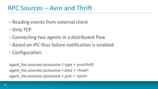 RPC Sources – Avro and Thrift
     • Reading events from external client
     • Only TCP
     • Connecting two agents in a distributed flow
     • Based on IPC thus failure notification is enabled
     • Configuration

     agent_foo.sources.rpcsource-1.type = avro/thrift
     agent_foo.sources.rpcsource-1.bind = <host>
     agent_foo.sources.rpcsource-1.port = <port>

21
 