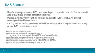 JMS Source
     •   Reads messages from a JMS queue or topic, converts them to Flume events
         and puts those events onto the channel.
     •   Pluggable Converter that by default converrts Bytes, Text, and Object
         messages into Flume Events.
     •   So far, tested with ActiveMQ. We’d like to hear about experiences with any
         other JMS implementations.
     agent.sources.jms.type = jms
     agent.sources.jms.initialContextFactory =
        org.apache.activemq.jndi.ActiveMQInitialContextFactory
     agent.sources.jms.providerURL = tcp://mqserver:61616
     agent.sources.jms.destinationName = BUSINESS_DATA
     agent.sources.jms.destinationType = QUEUE



26
 