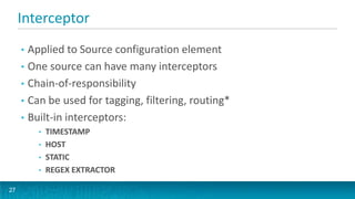 Interceptor
     • Applied to Source configuration element
     • One source can have many interceptors
     • Chain-of-responsibility
     • Can be used for tagging, filtering, routing*
     • Built-in interceptors:
         •   TIMESTAMP
         •   HOST
         •   STATIC
         •   REGEX EXTRACTOR

27
 