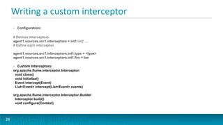 Writing a custom interceptor
     •   Configuration:

     # Declare interceptors
     agent1.sources.src1.interceptors = int1 int2 …
     # Define each interceptor

     agent1.sources.src1.interceptors.int1.type = <type>
     agent1.sources.src1.interceptors.int1.foo = bar

     •   Custom Interceptors:
     org.apache.flume.interceptor.Interceptor:
      void close()
      void initialize()
      Event intercept(Event)
      List<Event> intercept(List<Event> events)

     org.apache.flume.interceptor.Interceptor.Builder
      Interceptor build()
      void configure(Context)



28
 