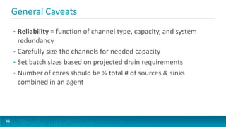 General Caveats
     • Reliability = function of channel type, capacity, and system
       redundancy
     • Carefully size the channels for needed capacity
     • Set batch sizes based on projected drain requirements
     • Number of cores should be ½ total # of sources & sinks
       combined in an agent




44
 