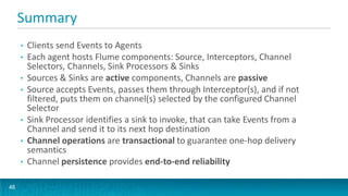 Summary
     •   Clients send Events to Agents
     •   Each agent hosts Flume components: Source, Interceptors, Channel
         Selectors, Channels, Sink Processors & Sinks
     •   Sources & Sinks are active components, Channels are passive
     •   Source accepts Events, passes them through Interceptor(s), and if not
         filtered, puts them on channel(s) selected by the configured Channel
         Selector
     •   Sink Processor identifies a sink to invoke, that can take Events from a
         Channel and send it to its next hop destination
     •   Channel operations are transactional to guarantee one-hop delivery
         semantics
     •   Channel persistence provides end-to-end reliability

46
 