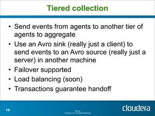 Tiered collection

 • Send events from agents to another tier of
   agents to aggregate
 • Use an Avro sink (really just a client) to
   send events to an Avro source (really just a
   server) in another machine
 • Failover supported
 • Load balancing (soon)
 • Transactions guarantee handoff

10                               ©2012
                   Cloudera, Inc. All Rights Reserved.
 