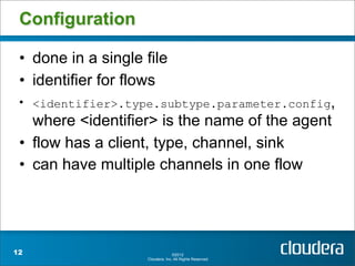 Configuration

 • done in a single file
 • identifier for flows
 • <identifier>.type.subtype.parameter.config,
   where <identifier> is the name of the agent
 • flow has a client, type, channel, sink
 • can have multiple channels in one flow




12                                ©2012
                    Cloudera, Inc. All Rights Reserved.
 