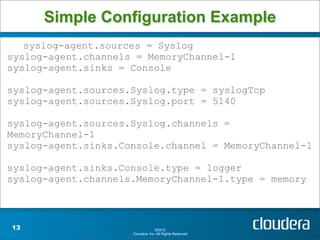 Simple Configuration Example
   syslog-agent.sources = Syslog
syslog-agent.channels = MemoryChannel-1
syslog-agent.sinks = Console

syslog-agent.sources.Syslog.type = syslogTcp
syslog-agent.sources.Syslog.port = 5140

syslog-agent.sources.Syslog.channels =
MemoryChannel-1
syslog-agent.sinks.Console.channel = MemoryChannel-1

syslog-agent.sinks.Console.type = logger
syslog-agent.channels.MemoryChannel-1.type = memory



13                                 ©2012
                     Cloudera, Inc. All Rights Reserved.
 