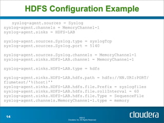 HDFS Configuration Example
   syslog-agent.sources = Syslog
syslog-agent.channels = MemoryChannel-1
syslog-agent.sinks = HDFS-LAB

syslog-agent.sources.Syslog.type = syslogTcp
syslog-agent.sources.Syslog.port = 5140

syslog-agent.sources.Syslog.channels = MemoryChannel-1
syslog-agent.sinks.HDFS-LAB.channel = MemoryChannel-1

syslog-agent.sinks.HDFS-LAB.type = hdfs

syslog-agent.sinks.HDFS-LAB.hdfs.path = hdfs://NN.URI:PORT/
flumetest/'%{host}''
syslog-agent.sinks.HDFS-LAB.hdfs.file.Prefix = syslogfiles
syslog-agent.sinks.HDFS-LAB.hdfs.file.rollInterval = 60
syslog-agent.sinks.HDFS-LAB.hdfs.file.Type = SequenceFile
syslog-agent.channels.MemoryChannel-1.type = memory


 14                                     ©2012
                          Cloudera, Inc. All Rights Reserved.
 