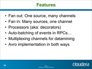 Features

 •   Fan out: One source, many channels
 •   Fan in: Many sources, one channel
 •   Processors (aka: decorators)
 •   Auto-batching of events in RPCs…
 •   Multiplexing channels for datamining
 •   Avro implementation in both ways



15                                 ©2012
                     Cloudera, Inc. All Rights Reserved.
 