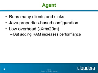 Agent

    • Runs many clients and sinks
    • Java properties-based configuration
    • Low overhead (-Xmx20m)
      – But adding RAM increases performance




4                                   ©2012
                      Cloudera, Inc. All Rights Reserved.
 