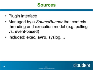 Sources

    • Plugin interface
    • Managed by a SourceRunner that controls
      threading and execution model (e.g. polling
      vs. event-based)
    • Included: exec, avro, syslog, …




5                                   ©2012
                      Cloudera, Inc. All Rights Reserved.
 