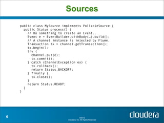 Sources
    public class MySource implements PollableSource {
      public Status process() {
        // Do something to create an Event..
        Event e = EventBuilder.withBody(…).build();
        // A channel instance is injected by Flume.
        Transaction tx = channel.getTransaction();
        tx.begin();
        try {
          channel.put(e);
          tx.commit();
        } catch (ChannelException ex) {
          tx.rollback();
          return Status.BACKOFF;
        } finally {
          tx.close();
        }
        return Status.READY;
      }
    }




6                                          ©2012
                             Cloudera, Inc. All Rights Reserved.
 