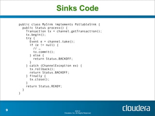 Sinks Code
    public class MySink implements PollableSink {
      public Status process() {
        Transaction tx = channel.getTransaction();
        tx.begin();
        try {
          Event e = channel.take();
          if (e != null) {
            // …
            tx.commit();
          } else {
            return Status.BACKOFF;
          }
        } catch (ChannelException ex) {
          tx.rollback();
          return Status.BACKOFF;
        } finally {
          tx.close();
        }
        return Status.READY;
      }
    }




9                                          ©2012
                             Cloudera, Inc. All Rights Reserved.
 