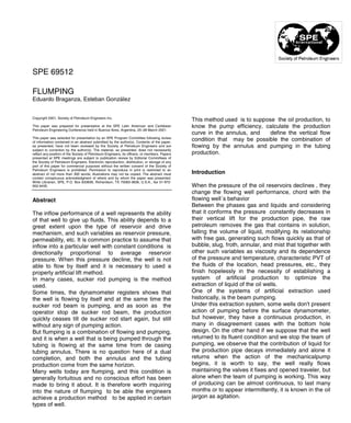 Copyright 2001, Society of Petroleum Engineers Inc.
This paper was prepared for presentation at the SPE Latin American and Caribbean
Petroleum Engineering Conference held in Buenos Aires, Argentina, 25–28 March 2001.
This paper was selected for presentation by an SPE Program Committee following review
of information contained in an abstract submitted by the author(s). Contents of the paper,
as presented, have not been reviewed by the Society of Petroleum Engineers and are
subject to correction by the author(s). The material, as presented, does not necessarily
reflect any position of the Society of Petroleum Engineers, its officers, or members. Papers
presented at SPE meetings are subject to publication review by Editorial Committees of
the Society of Petroleum Engineers. Electronic reproduction, distribution, or storage of any
part of this paper for commercial purposes without the written consent of the Society of
Petroleum Engineers is prohibited. Permission to reproduce in print is restricted to an
abstract of not more than 300 words; illustrations may not be copied. The abstract must
contain conspicuous acknowledgment of where and by whom the paper was presented.
Write Librarian, SPE, P.O. Box 833836, Richardson, TX 75083-3836, U.S.A., fax 01-972-
952-9435.
Abstract
The inflow performance of a well represents the ability
of that well to give up fluids. This ability depends to a
great extent upon the type of reservoir and drive
mechanism, and such variables as reservoir pressure,
permeability, etc. It is common practice to assume that
inflow into a particular well with constant conditions is
directionally proportional to average reservoir
pressure. When this pressure decline, the well is not
able to flow by itself and it is necessary to used a
properly artificial lift method.
In many cases, sucker rod pumping is the method
used.
Some times, the dynamometer registers shows that
the well is flowing by itself and at the same time the
sucker rod beam is pumping, and as soon as the
operator stop de sucker rod beam, the production
quickly ceases till de sucker rod start again, but still
without any sign of pumping action.
But flumping is a combination of flowing and pumping,
and it is when a well that is being pumped through the
tubing is flowing at the same time from de casing
tubing annulus. There is no question here of a dual
completion, and both the annulus and the tubing
production come from the same horizon.
Many wells today are flumping, and this condition is
generally fortuitous and no conscious effort has been
made to bring it about. It is therefore worth inquiring
into the nature of flumping to be able the engineers
achieve a production method to be applied in certain
types of well.
This method used is to suppose the oil production, to
know the pump efficiency, calculate the production
curve in the annulus, and define the vertical flow
condition that may be possible the combination of
flowing by the annulus and pumping in the tubing
production.
Introduction
When the pressure of the oil reservoirs declines , they
change the flowing well performance, chord with the
flowing well´s behavior
Between the phases gas and liquids and considering
that it conforms the pressure constantly decreases in
their vertical lift for the production pipe, the raw
petroleum removes the gas that contains in solution,
falling the volume of liquid, modifying its relationship
with free gas, generating such flows quickly as that of
bubble, slug, froth, annular, and mist that together with
other such variables as viscosity and its dependence
of the pressure and temperature, characteristic PVT of
the fluids of the location, head pressures, etc., they
finish hopelessly in the necessity of establishing a
system of artificial production to optimize the
extraction of liquid of the oil wells.
One of the systems of artificial extraction used
historically, is the beam pumping.
Under this extraction system, some wells don't present
action of pumping before the surface dynamometer,
but however, they have a continuous production, in
many in disagreement cases with the bottom hole
design. On the other hand if we suppose that the well
returned to its fluent condition and we stop the team of
pumping, we observe that the contribution of liquid for
the production pipe decays immediately and alone it
returns when the action of the mechanicalpump
begins, it is worth to say, the well really flows
maintaining the valves it fixes and opened traveler, but
alone when the team of pumping is working. This way
of producing can be almost continuous, to last many
months or to appear intermittently, it is known in the oil
jargon as agitation.
SPE 69512
FLUMPING
Eduardo Braganza, Esteban González
 