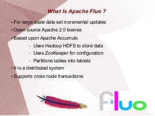 What Is Apache Fluo ?
● For large scale data set incremental updates
● Open source Apache 2.0 license
● Based upon Apache Accumulo
– Uses Hadoop HDFS to store data
– Uses ZooKeeper for configuration
– Partitions tables into tablets
● It is a distributed system
● Supports cross node transactions
 