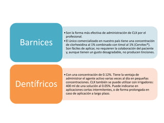 •Son la forma más efectiva de administración de CLX por el
profesional.
•El único comercializado en nuestro país tiene una concentración
de clorhexidina al 1% combinado con timol al 1% (Cervitec®).
Son fáciles de aplicar, no requieren la colaboración del paciente
y, aunque tienen un gusto desagradable, no producen tinciones.
Barnices
•Con una concentración de 0.12%. Tiene la ventaja de
administrar el agente activo varias veces al día en pequeñas
concentraciones. CLX también se puede utilizar con irrigadores:
400 ml de una solución al 0.05%. Puede indicarse en
aplicaciones cortas intermitentes, o de forma prolongada en
caso de aplicación a largo plazo.
Dentífricos
 