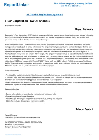Find Industry reports, Company profiles
ReportLinker                                                                         and Market Statistics



                                    >> Get this Report Now by email!

Fluor Corporation - SWOT Analysis
Published on June 2009

                                                                                                                Report Summary

Datamonitor's Fluor Corporation - SWOT Analysis company profile is the essential source for top-level company data and information.
Fluor Corporation - SWOT Analysis examines the company's key business structure and operations, history and products, and
provides summary analysis of its key revenue lines and strategy.


Fluor Corporation (Fluor) is a holding company which provides engineering, procurement, construction, maintenance and project
management services through its various subsidiaries. The company primarily serves industries such as oil and gas, chemical and
petrochemicals, transportation, mining and metals, power, life sciences and manufacturing. Fluor has operations across the US and
Canada; it also operates in the Asian Pacific, European, Central and South American, Middle Eastern and African regions. It is
headquartered in Irving, Texas and employs 42,119 people. The company recorded revenues of $22,326 million during the financial
year (FY) ended December 2008, an increase of 33.8% over 2007. The strong growth in revenue was due to strong top-line growth in
the oil and gas segment (grown by 55% in FY2008 over 2007) and power segment (64%). The operating profit of Flour was $1,059.7
million during FY2008, an increase of 74.1% over FY2007. The net profit was $720.5 million in FY2008, an increase of 35.1% over
FY2007. The strong growth in profitability is attributed to increases in the level of project execution activities and the pre-tax gain of
$79 million from the sale of a joint venture interest in a wind power project.


Scope of the Report


- Provides all the crucial information on Fluor Corporation required for business and competitor intelligence needs
- Contains a study of the major internal and external factors affecting Fluor Corporation in the form of a SWOT analysis as well as a
breakdown and examination of leading product revenue streams of Fluor Corporation
-Data is supplemented with details on Fluor Corporation history, key executives, business description, locations and subsidiaries as
well as a list of products and services and the latest available statement from Fluor Corporation


Reasons to Purchase


- Support sales activities by understanding your customers' businesses better
- Qualify prospective partners and suppliers
- Keep fully up to date on your competitors' business structure, strategy and prospects
- Obtain the most up to date company information available




                                                                                                                Table of Content

Table of Contents:
This product typically includes the following sections:


SWOT COMPANY PROFILE: FLUOR CORPORATION
Key Facts: Fluor Corporation
Company Overview: Fluor Corporation



Fluor Corporation - SWOT Analysis                                                                                                   Page 1/4
 