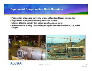 Equipment Shop Loads / Bulk Materials


   Fabrication shops are currently under-utilized and loads remain low
   Engineered equipment delivery times are shorter
   Intense bidding activity but actual purchases are down
   Bulk materials pricing responding to higher raw material costs, i.e., steel,
    copper




                                  © 2011 Fluor.   All rights reserved.                     8
                                                                                   HO20110472
 