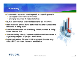 Summary

 Continue to expect a multi-speed economic growth
   • Developed world  slow to moderate
   • Emerging Countries  moderate to high
 NOC´s to continue to dominate world oil reserves
 Raw material prices have softened but are expected to
  rebound in early 2011
 Fabrication shops are currently under-utilized & shop
  loads remain soft
 Sustainability, Local Content and Human Resources is
  a growing aspect of project worldwide
 Impact of recent EU and USA economic issues may
  affect EPC services demand worldwide




                               © 2011 Fluor.   All rights reserved.           9
                                                                      HO20110472
 