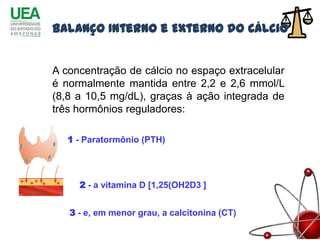Balanço Interno e Externo do Cálcio


A concentração de cálcio no espaço extracelular
é normalmente mantida entre 2,2 e 2,6 mmol/L
(8,8 a 10,5 mg/dL), graças à ação integrada de
três hormônios reguladores:

   1 - Paratormônio (PTH)




     2 - a vitamina D [1,25(OH2D3 ]


   3 - e, em menor grau, a calcitonina (CT)
 