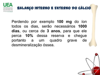 Balanço Interno e Externo do Cálcio


Perdendo por exemplo 100 mg do íon
todos os dias, serão necessários 1000
dias, ou cerca de 3 anos, para que ele
perca 10% dessa reserva e chegue
portanto a um quadro grave de
desmineralização óssea.
 