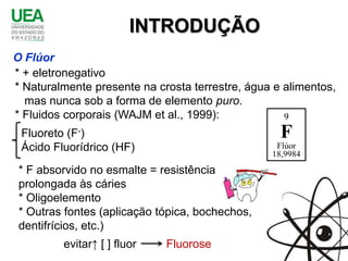 INTRODUÇÃO
O Flúor
* + eletronegativo
* Naturalmente presente na crosta terrestre, água e alimentos,
  mas nunca sob a forma de elemento puro.
* Fluidos corporais (WAJM et al., 1999):            9
 Fluoreto (F-)                                     F
 Ácido Fluorídrico (HF)                           Flúor
                                                 18,9984
 * F absorvido no esmalte = resistência
 prolongada às cáries
 * Oligoelemento
 * Outras fontes (aplicação tópica, bochechos,
 dentifrícios, etc.)
         evitar↑ [ ] fluor   Fluorose
 