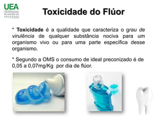 Toxicidade do Flúor
* Toxicidade é a qualidade que caracteriza o grau de
virulência de qualquer substância nociva para um
organismo vivo ou para uma parte específica desse
organismo.

* Segundo a OMS o consumo de ideal preconizado é de
0,05 a 0,07mg/Kg por dia de flúor.
 