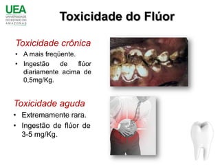 Toxicidade do Flúor

Toxicidade crônica
• A mais freqüente.
• Ingestão    de    flúor
  diariamente acima de
  0,5mg/Kg.


Toxicidade aguda
• Extremamente rara.
• Ingestão de flúor de
  3-5 mg/Kg.
 