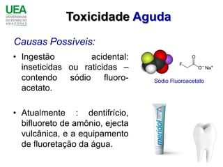 Toxicidade Aguda
Causas Possíveis:
• Ingestão          acidental:
  inseticidas ou raticidas –
  contendo    sódio    fluoro-   Sódio Fluoroacetato
  acetato.

• Atualmente : dentifrício,
  bifluoreto de amônio, ejecta
  vulcânica, e a equipamento
  de fluoretação da água.
 