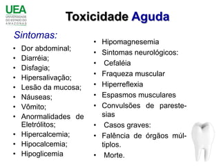 Toxicidade Aguda
Sintomas:
                     • Hipomagnesemia
• Dor abdominal;
                     • Sintomas neurológicos:
• Diarréia;
                     •  Cefaléia
• Disfagia;
                     • Fraqueza muscular
• Hipersalivação;
• Lesão da mucosa;   • Hiperreflexia
• Náuseas;           • Espasmos musculares
• Vômito;            • Convulsões de pareste-
• Anormalidades de     sias
  Eletrólitos;       • Casos graves:
• Hipercalcemia;     • Falência de órgãos múl-
• Hipocalcemia;        tiplos.
• Hipoglicemia       • Morte.
 