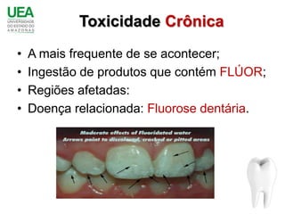Toxicidade Crônica
•   A mais frequente de se acontecer;
•   Ingestão de produtos que contém FLÚOR;
•   Regiões afetadas:
•   Doença relacionada: Fluorose dentária.
 