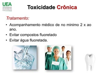 Toxicidade Crônica
Tratamento:
• Acompanhamento médico de no minimo 2 x ao
  ano.
• Evitar compostos fluoretado
• Evitar água fluoretada.
 