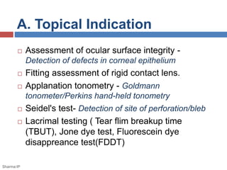 A. Topical Indication
 Assessment of ocular surface integrity -
Detection of defects in corneal epithelium
 Fitting assessment of rigid contact lens.
 Applanation tonometry - Goldmann
tonometer/Perkins hand-held tonometry
 Seidel's test- Detection of site of perforation/bleb
 Lacrimal testing ( Tear flim breakup time
(TBUT), Jone dye test, Fluorescein dye
disappreance test(FDDT)
Sharma IP
 
