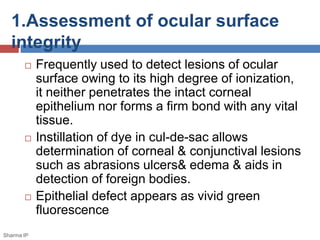 1.Assessment of ocular surface
integrity
 Frequently used to detect lesions of ocular
surface owing to its high degree of ionization,
it neither penetrates the intact corneal
epithelium nor forms a firm bond with any vital
tissue.
 Instillation of dye in cul-de-sac allows
determination of corneal & conjunctival lesions
such as abrasions ulcers& edema & aids in
detection of foreign bodies.
 Epithelial defect appears as vivid green
fluorescence
Sharma IP
 