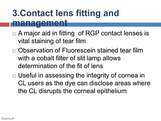  A major aid in fitting of RGP contact lenses is
vital staining of tear film
 Observation of Fluorescein stained tear film
with a cobalt filter of slit lamp allows
determination of the fit of lens
 Useful in assessing the integrity of cornea in
CL users as the dye can disclose areas where
the CL disrupts the corneal epithelium
3.Contact lens fitting and
management
Sharma IP
 