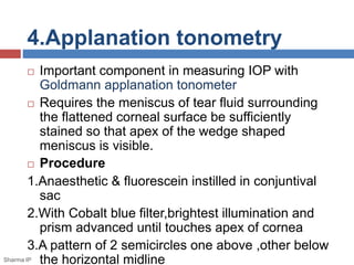 4.Applanation tonometry
 Important component in measuring IOP with
Goldmann applanation tonometer
 Requires the meniscus of tear fluid surrounding
the flattened corneal surface be sufficiently
stained so that apex of the wedge shaped
meniscus is visible.
 Procedure
1.Anaesthetic & fluorescein instilled in conjuntival
sac
2.With Cobalt blue filter,brightest illumination and
prism advanced until touches apex of cornea
3.A pattern of 2 semicircles one above ,other below
the horizontal midlineSharma IP
 