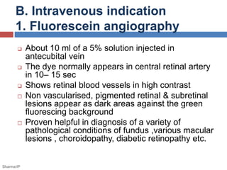 B. Intravenous indication
1. Fluorescein angiography
 About 10 ml of a 5% solution injected in
antecubital vein
 The dye normally appears in central retinal artery
in 10– 15 sec
 Shows retinal blood vessels in high contrast
 Non vascularised, pigmented retinal & subretinal
lesions appear as dark areas against the green
fluorescing background
 Proven helpful in diagnosis of a variety of
pathological conditions of fundus ,various macular
lesions , choroidopathy, diabetic retinopathy etc.
Sharma IP
 