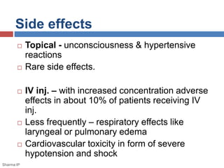 Side effects
 Topical - unconsciousness & hypertensive
reactions
 Rare side effects.
 IV inj. – with increased concentration adverse
effects in about 10% of patients receiving IV
inj.
 Less frequently – respiratory effects like
laryngeal or pulmonary edema
 Cardiovascular toxicity in form of severe
hypotension and shock
Sharma IP
 