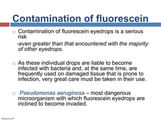 Contamination of fluorescein
 Contamination of fluorescein eyedrops is a serious
risk
-even greater than that encountered with the majority
of other eyedrops.
 As these individual drops are liable to become
infected with bacteria and, at the same time, are
frequently used on damaged tissue that is prone to
infection, very great care must be taken in their use.
 Pseudomonas aeruginosa – most dangerous
microorganism with which fluorescein eyedrops are
inclined to become invaded.
Sharma IP
 