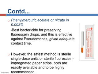 Contd...
 Phenylmercuric acetate or nitrate in
0.002%
-Best bactericide for preserving
fluorescein drops, and this is effective
against Pseudomonas, given adequate
contact time.
 However, the safest method is sterile
single-dose units or sterile fluorescein-
impregnated paper strips, both are
readily available and to be highly
recommended.Sharma IP
 
